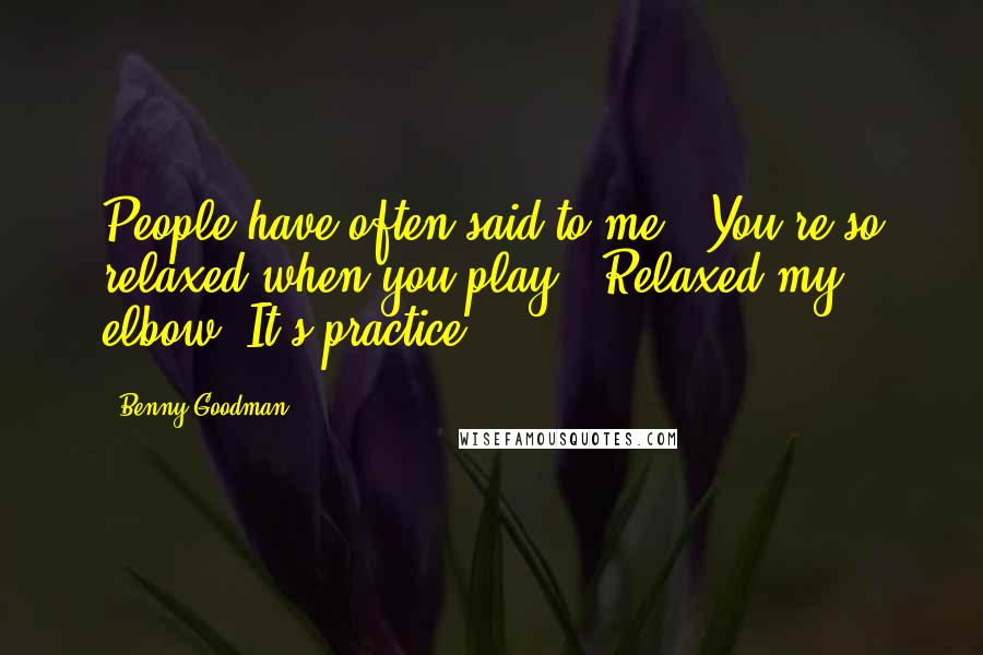 Benny Goodman Quotes: People have often said to me, 'You're so relaxed when you play.' Relaxed my elbow. It's practice.