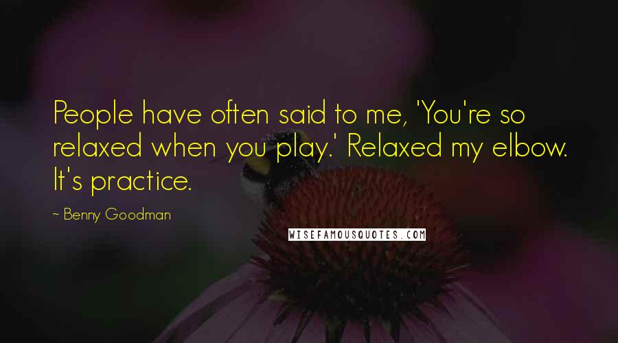 Benny Goodman Quotes: People have often said to me, 'You're so relaxed when you play.' Relaxed my elbow. It's practice.