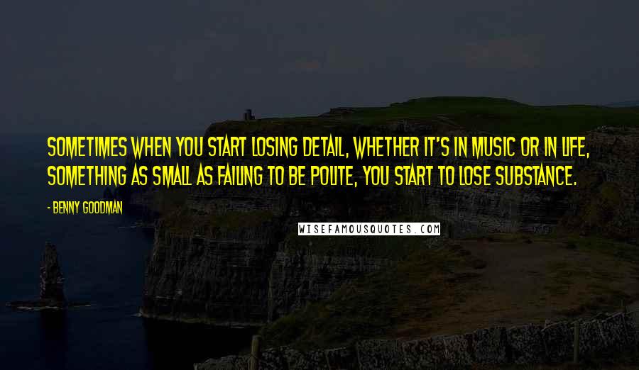 Benny Goodman Quotes: Sometimes when you start losing detail, whether it's in music or in life, something as small as failing to be polite, you start to lose substance.