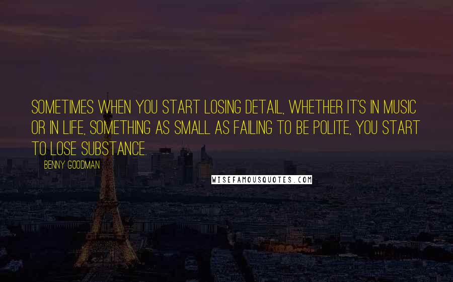 Benny Goodman Quotes: Sometimes when you start losing detail, whether it's in music or in life, something as small as failing to be polite, you start to lose substance.