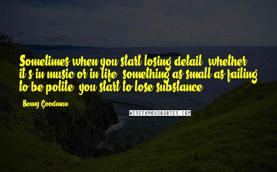 Benny Goodman Quotes: Sometimes when you start losing detail, whether it's in music or in life, something as small as failing to be polite, you start to lose substance.