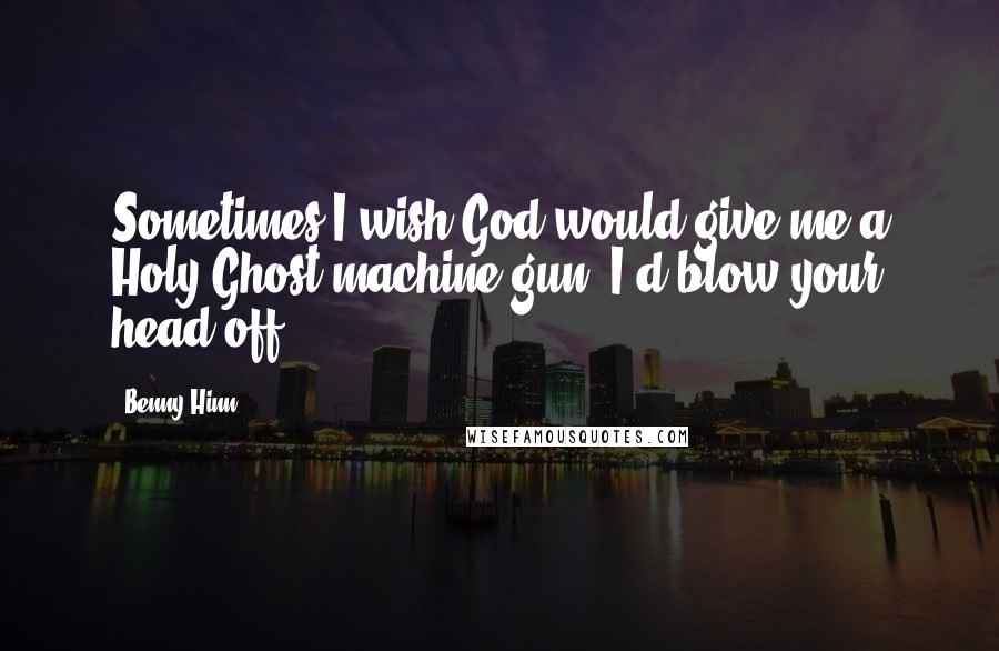 Benny Hinn Quotes: Sometimes I wish God would give me a Holy Ghost machine gun. I'd blow your head off!