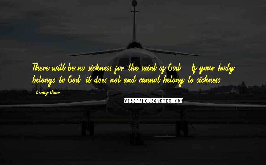 Benny Hinn Quotes: There will be no sickness for the saint of God ... If your body belongs to God, it does not and cannot belong to sickness.