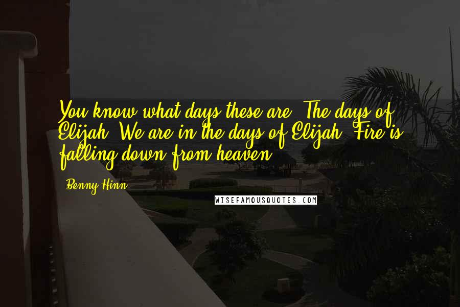 Benny Hinn Quotes: You know what days these are? The days of Elijah. We are in the days of Elijah! Fire is falling down from heaven!