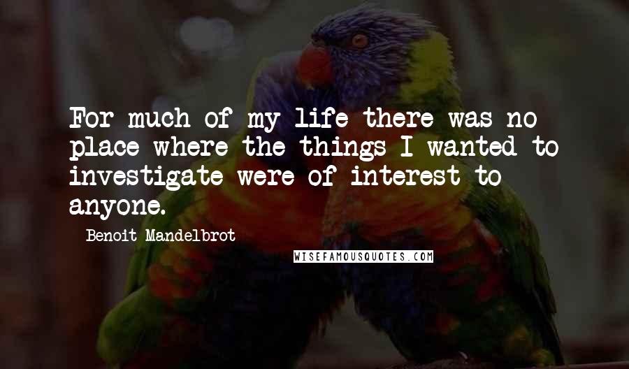 Benoit Mandelbrot Quotes: For much of my life there was no place where the things I wanted to investigate were of interest to anyone.