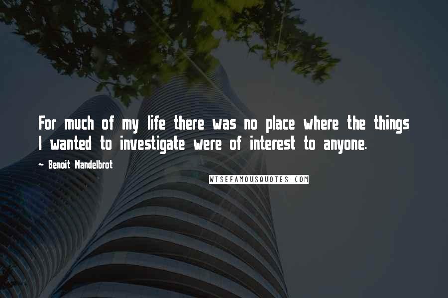 Benoit Mandelbrot Quotes: For much of my life there was no place where the things I wanted to investigate were of interest to anyone.
