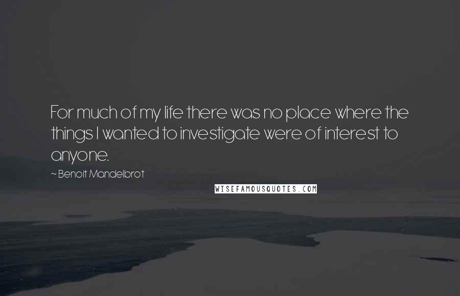 Benoit Mandelbrot Quotes: For much of my life there was no place where the things I wanted to investigate were of interest to anyone.