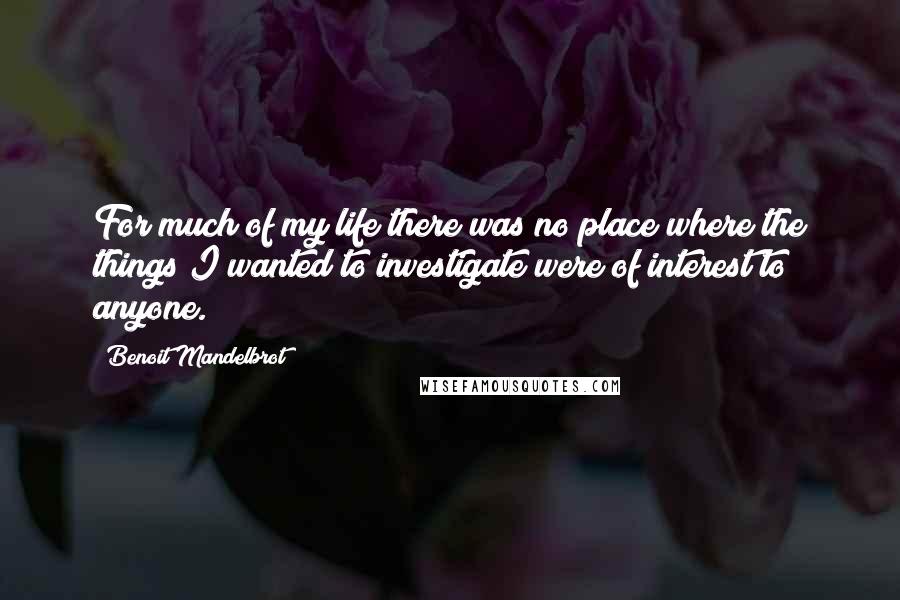 Benoit Mandelbrot Quotes: For much of my life there was no place where the things I wanted to investigate were of interest to anyone.