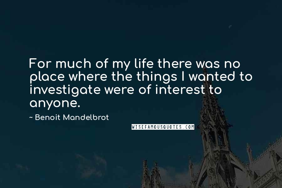 Benoit Mandelbrot Quotes: For much of my life there was no place where the things I wanted to investigate were of interest to anyone.