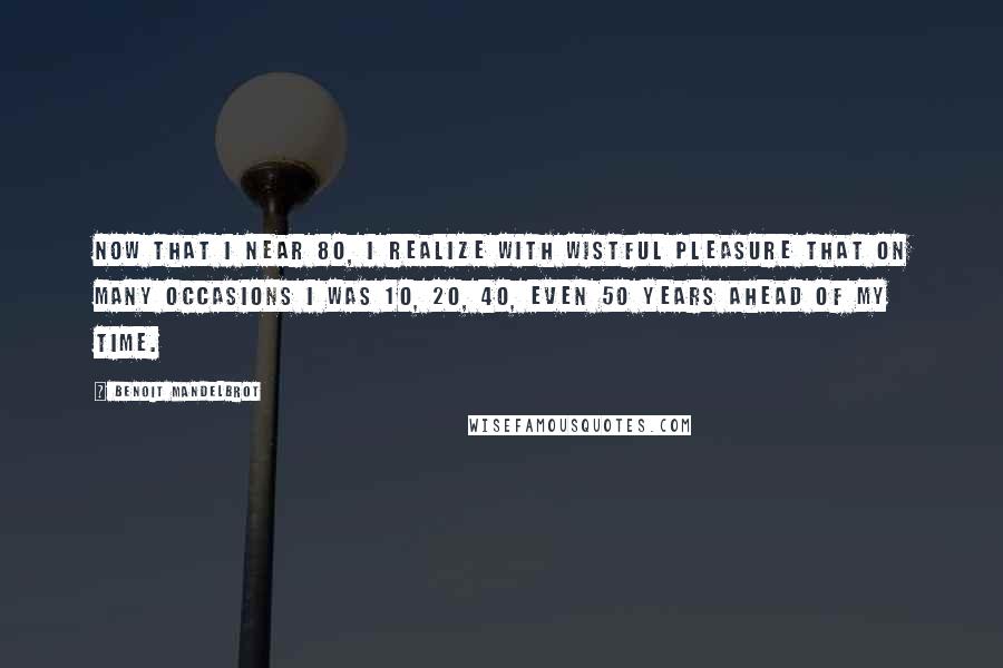 Benoit Mandelbrot Quotes: Now that I near 80, I realize with wistful pleasure that on many occasions I was 10, 20, 40, even 50 years ahead of my time.