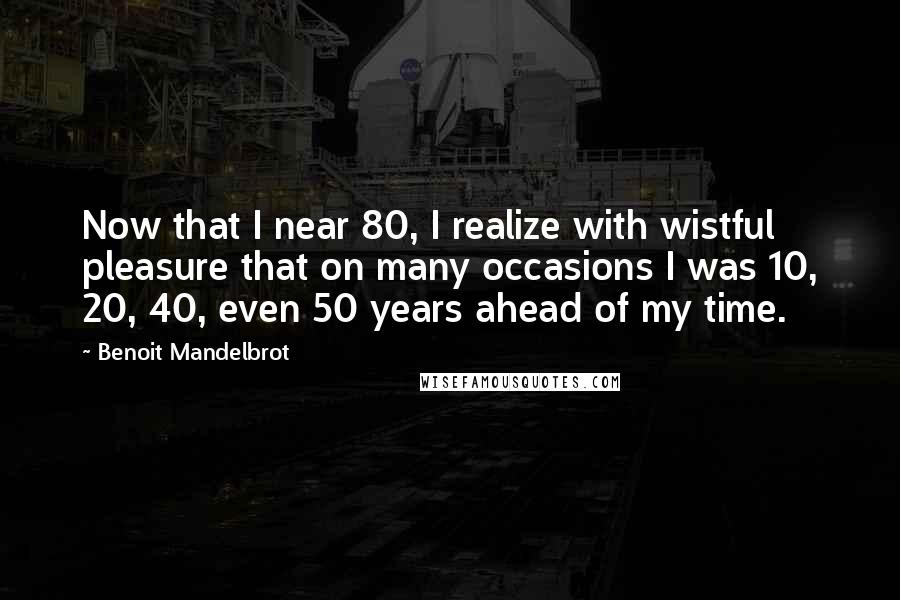 Benoit Mandelbrot Quotes: Now that I near 80, I realize with wistful pleasure that on many occasions I was 10, 20, 40, even 50 years ahead of my time.