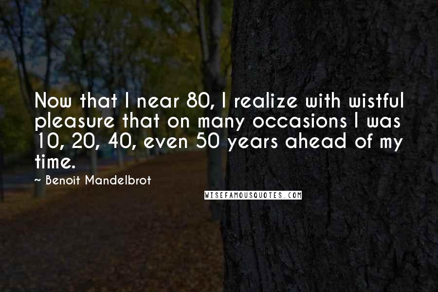 Benoit Mandelbrot Quotes: Now that I near 80, I realize with wistful pleasure that on many occasions I was 10, 20, 40, even 50 years ahead of my time.