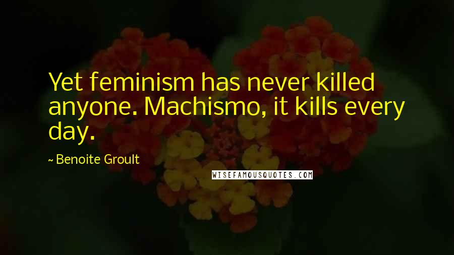 Benoite Groult Quotes: Yet feminism has never killed anyone. Machismo, it kills every day.