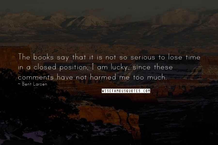 Bent Larsen Quotes: The books say that it is not so serious to lose time in a closed position; I am lucky, since these comments have not harmed me too much.