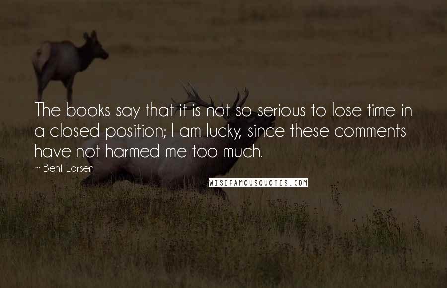 Bent Larsen Quotes: The books say that it is not so serious to lose time in a closed position; I am lucky, since these comments have not harmed me too much.