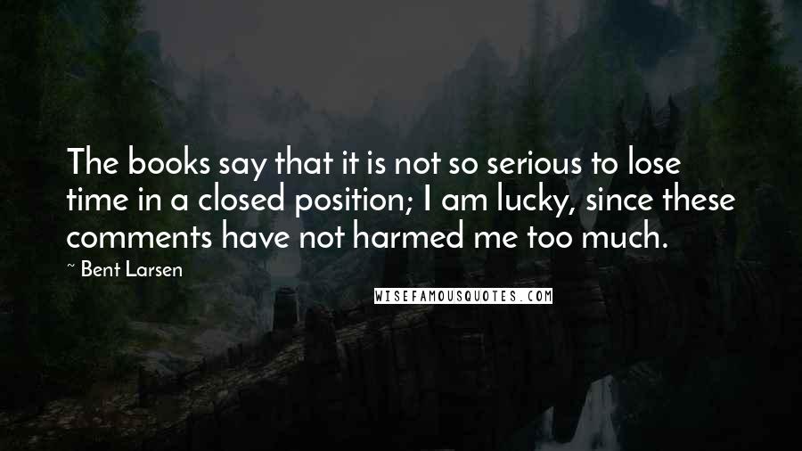 Bent Larsen Quotes: The books say that it is not so serious to lose time in a closed position; I am lucky, since these comments have not harmed me too much.