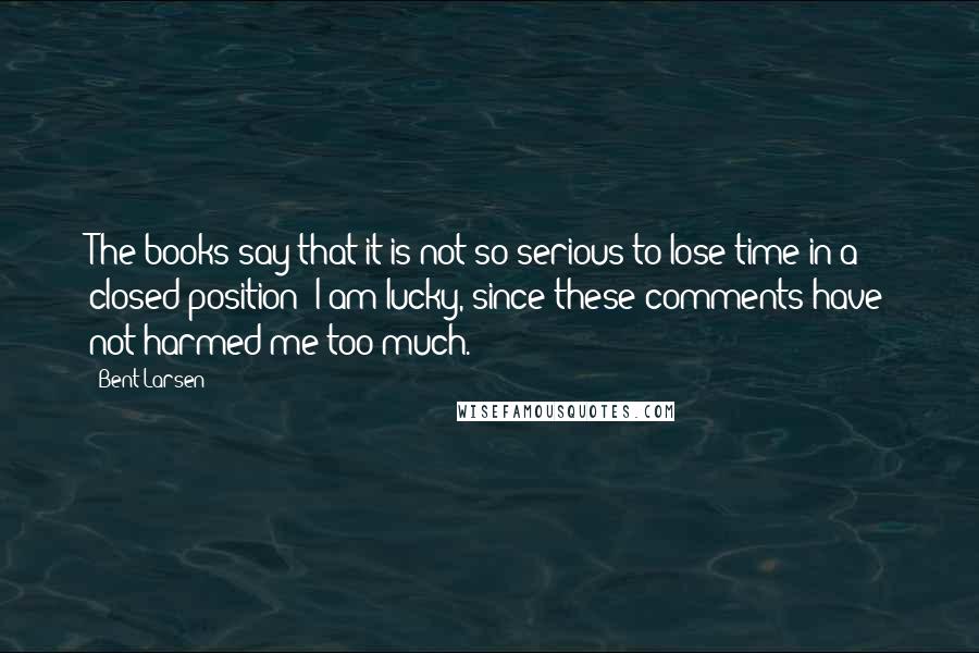 Bent Larsen Quotes: The books say that it is not so serious to lose time in a closed position; I am lucky, since these comments have not harmed me too much.