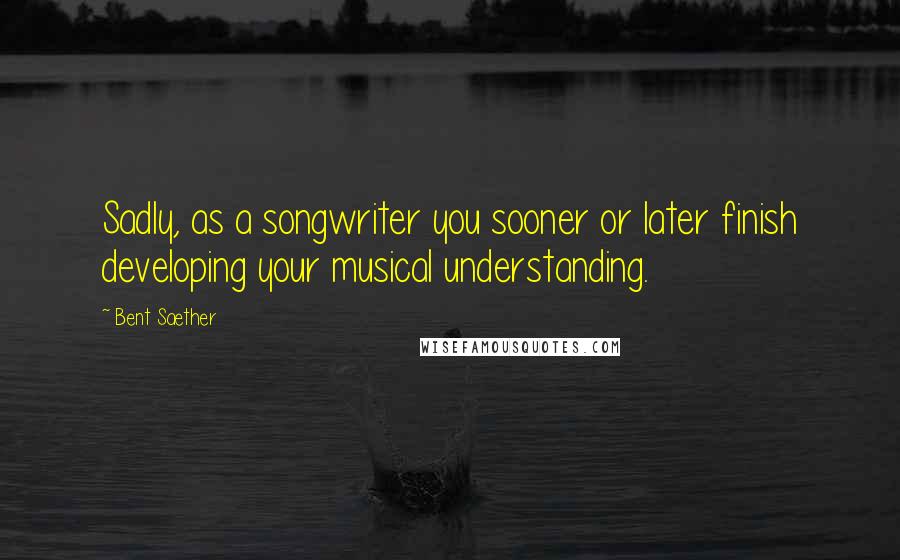 Bent Saether Quotes: Sadly, as a songwriter you sooner or later finish developing your musical understanding.