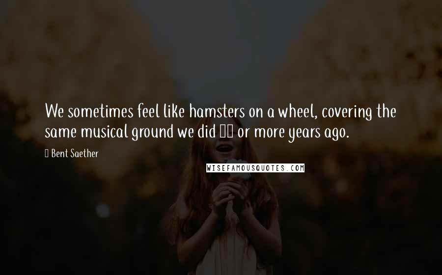 Bent Saether Quotes: We sometimes feel like hamsters on a wheel, covering the same musical ground we did 20 or more years ago.