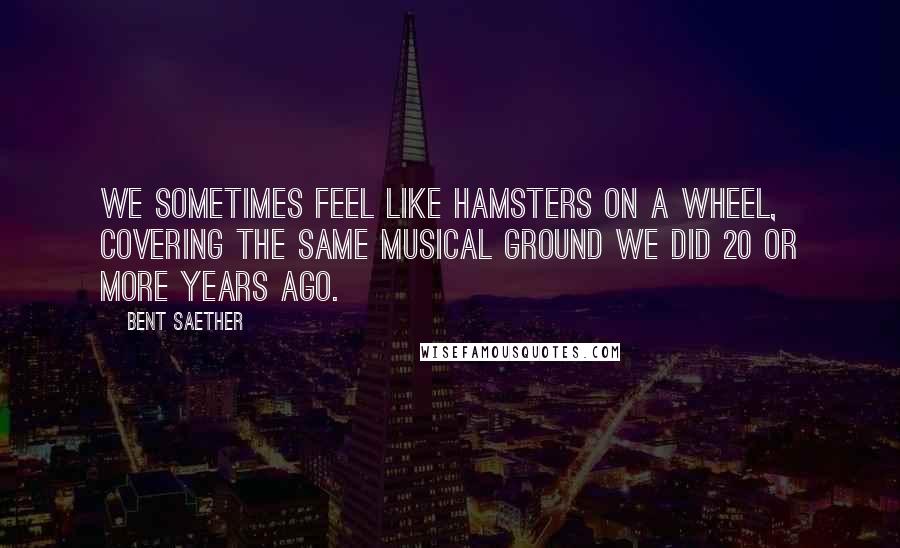 Bent Saether Quotes: We sometimes feel like hamsters on a wheel, covering the same musical ground we did 20 or more years ago.