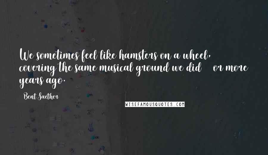 Bent Saether Quotes: We sometimes feel like hamsters on a wheel, covering the same musical ground we did 20 or more years ago.