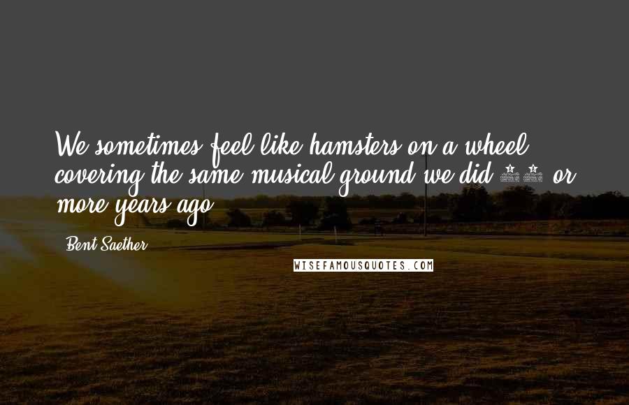 Bent Saether Quotes: We sometimes feel like hamsters on a wheel, covering the same musical ground we did 20 or more years ago.