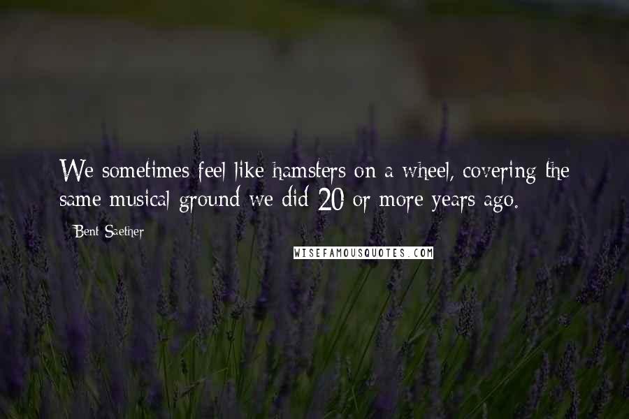 Bent Saether Quotes: We sometimes feel like hamsters on a wheel, covering the same musical ground we did 20 or more years ago.