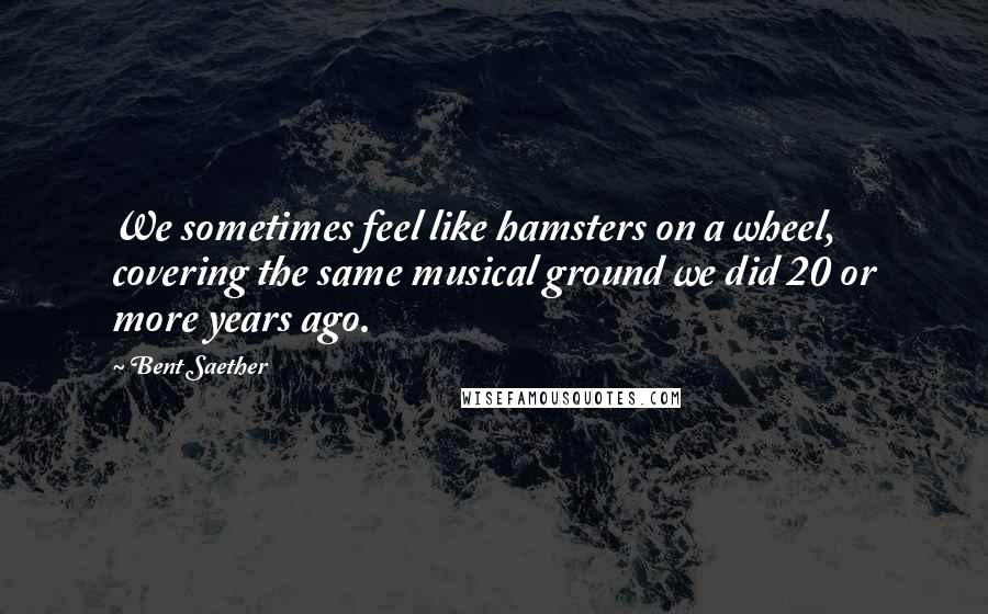 Bent Saether Quotes: We sometimes feel like hamsters on a wheel, covering the same musical ground we did 20 or more years ago.