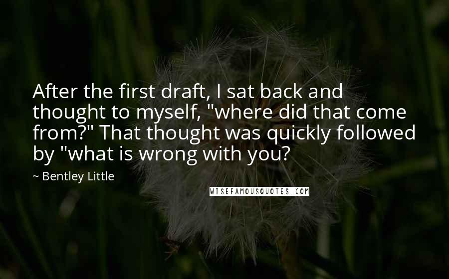 Bentley Little Quotes: After the first draft, I sat back and thought to myself, "where did that come from?" That thought was quickly followed by "what is wrong with you?