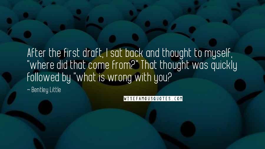Bentley Little Quotes: After the first draft, I sat back and thought to myself, "where did that come from?" That thought was quickly followed by "what is wrong with you?