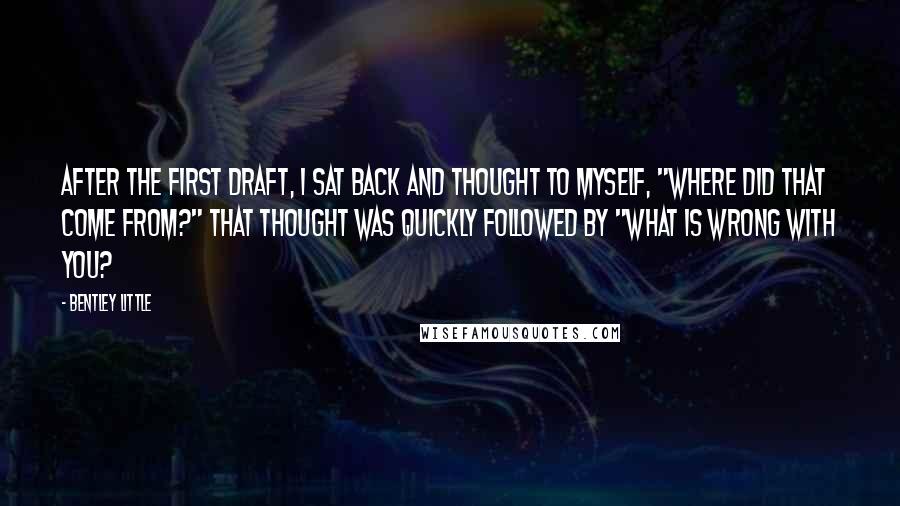 Bentley Little Quotes: After the first draft, I sat back and thought to myself, "where did that come from?" That thought was quickly followed by "what is wrong with you?