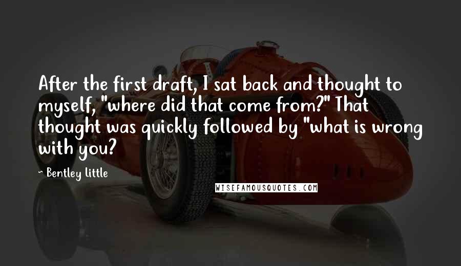 Bentley Little Quotes: After the first draft, I sat back and thought to myself, "where did that come from?" That thought was quickly followed by "what is wrong with you?