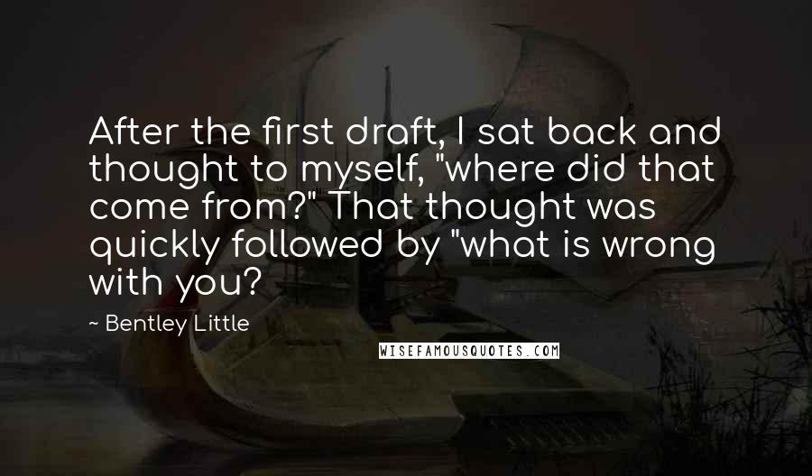 Bentley Little Quotes: After the first draft, I sat back and thought to myself, "where did that come from?" That thought was quickly followed by "what is wrong with you?