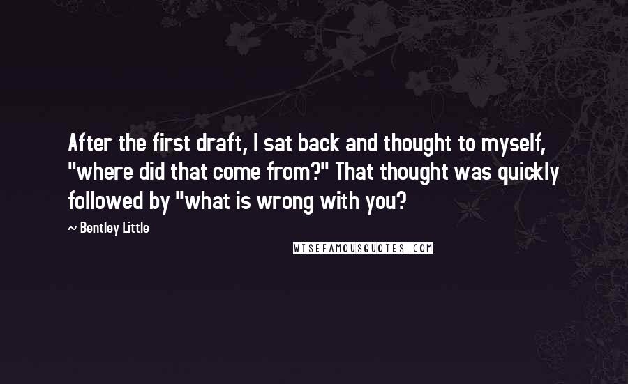Bentley Little Quotes: After the first draft, I sat back and thought to myself, "where did that come from?" That thought was quickly followed by "what is wrong with you?