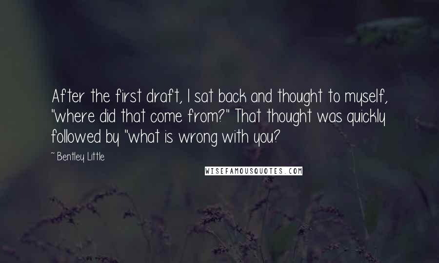 Bentley Little Quotes: After the first draft, I sat back and thought to myself, "where did that come from?" That thought was quickly followed by "what is wrong with you?