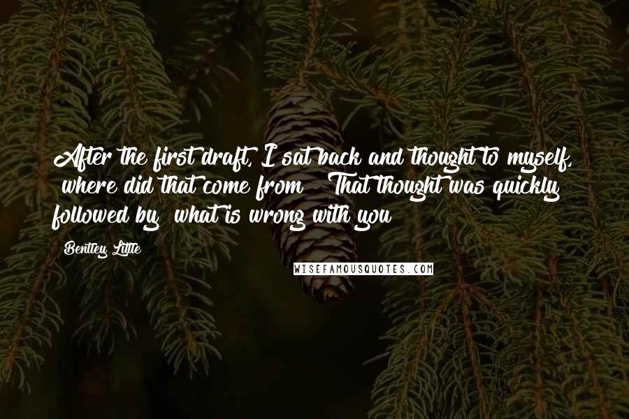 Bentley Little Quotes: After the first draft, I sat back and thought to myself, "where did that come from?" That thought was quickly followed by "what is wrong with you?