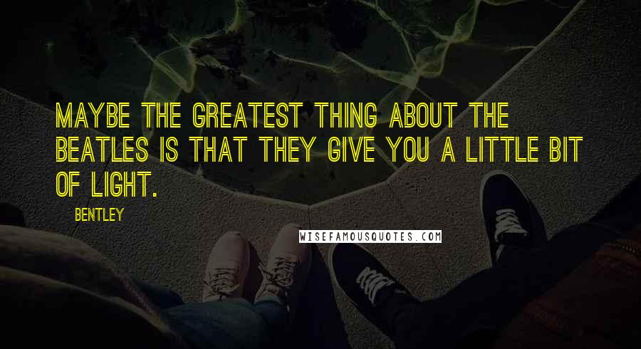 Bentley Quotes: maybe the greatest thing about The Beatles is that they give you a little bit of light.