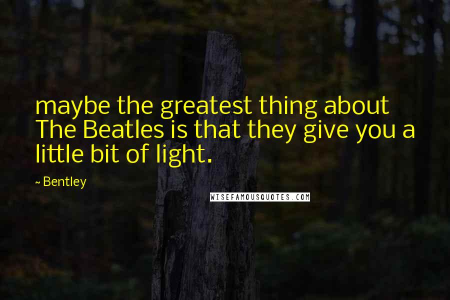 Bentley Quotes: maybe the greatest thing about The Beatles is that they give you a little bit of light.