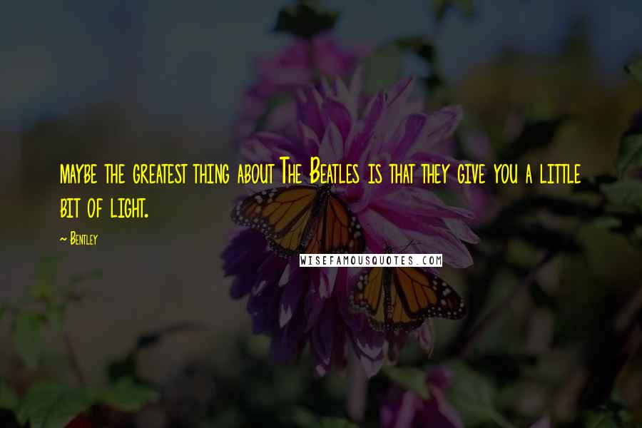 Bentley Quotes: maybe the greatest thing about The Beatles is that they give you a little bit of light.