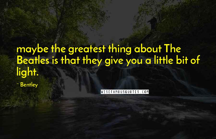 Bentley Quotes: maybe the greatest thing about The Beatles is that they give you a little bit of light.