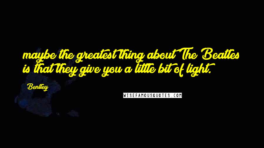 Bentley Quotes: maybe the greatest thing about The Beatles is that they give you a little bit of light.