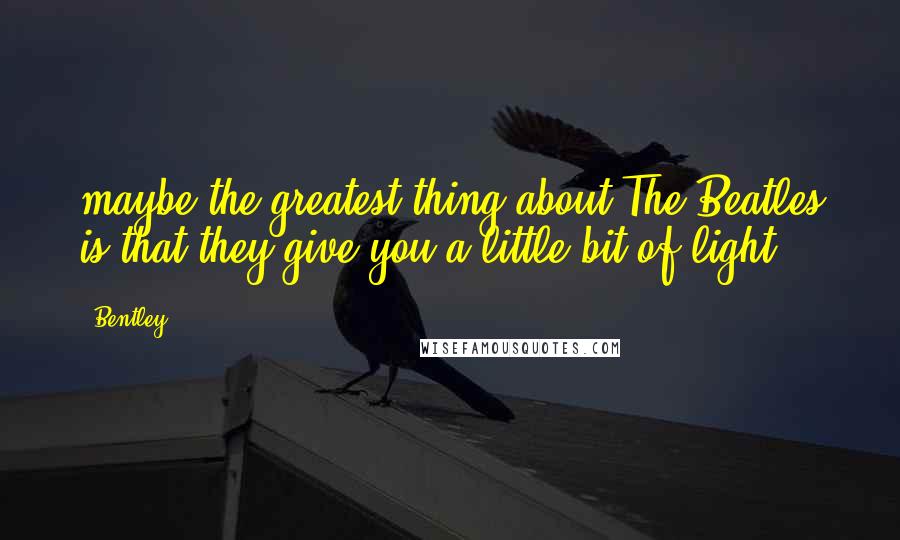 Bentley Quotes: maybe the greatest thing about The Beatles is that they give you a little bit of light.