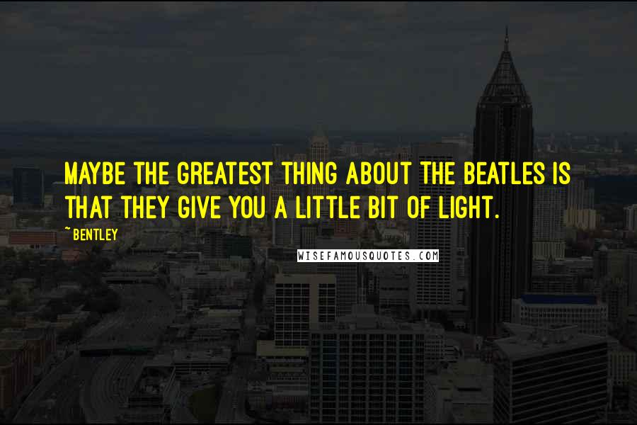 Bentley Quotes: maybe the greatest thing about The Beatles is that they give you a little bit of light.