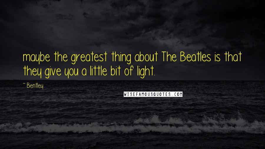 Bentley Quotes: maybe the greatest thing about The Beatles is that they give you a little bit of light.