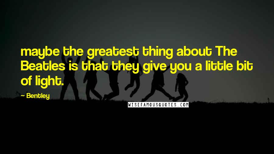 Bentley Quotes: maybe the greatest thing about The Beatles is that they give you a little bit of light.