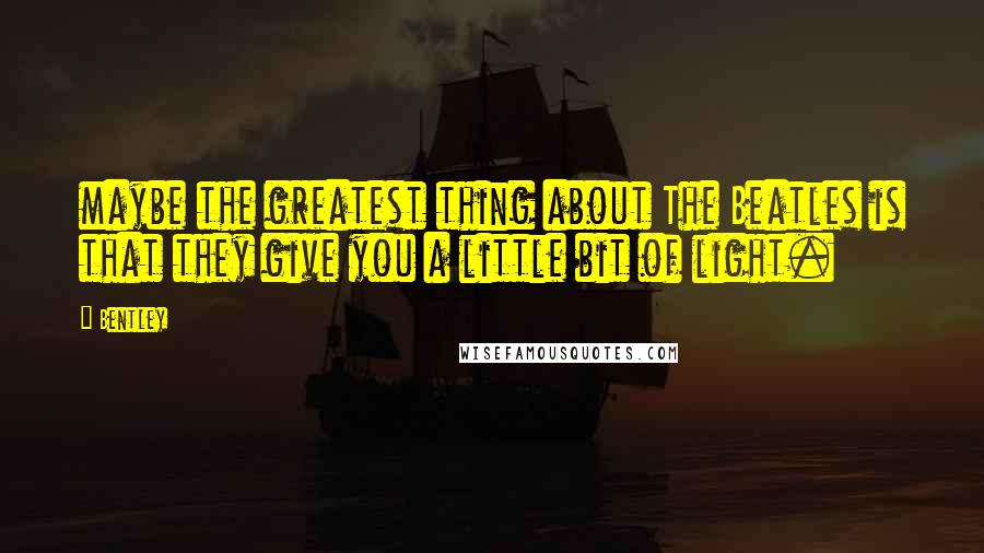 Bentley Quotes: maybe the greatest thing about The Beatles is that they give you a little bit of light.