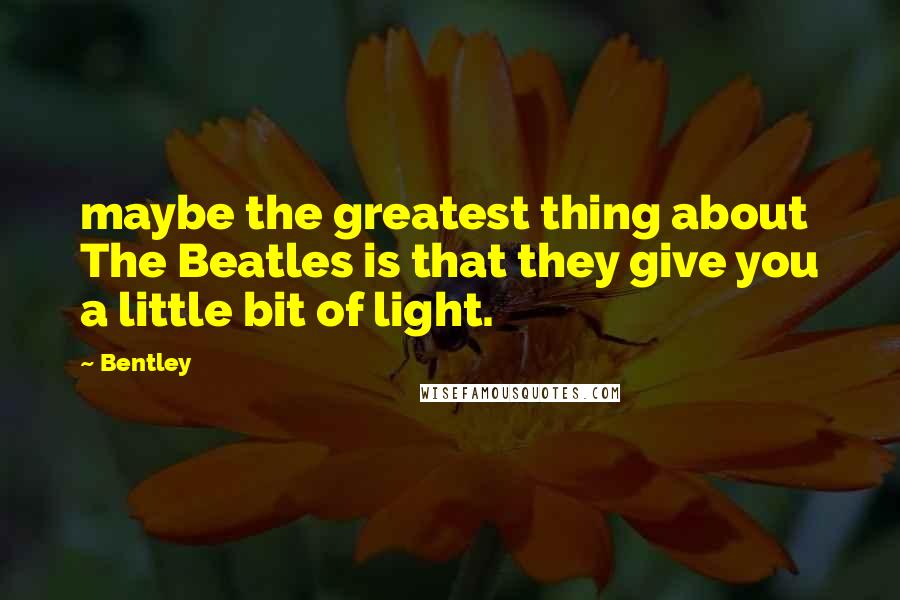 Bentley Quotes: maybe the greatest thing about The Beatles is that they give you a little bit of light.