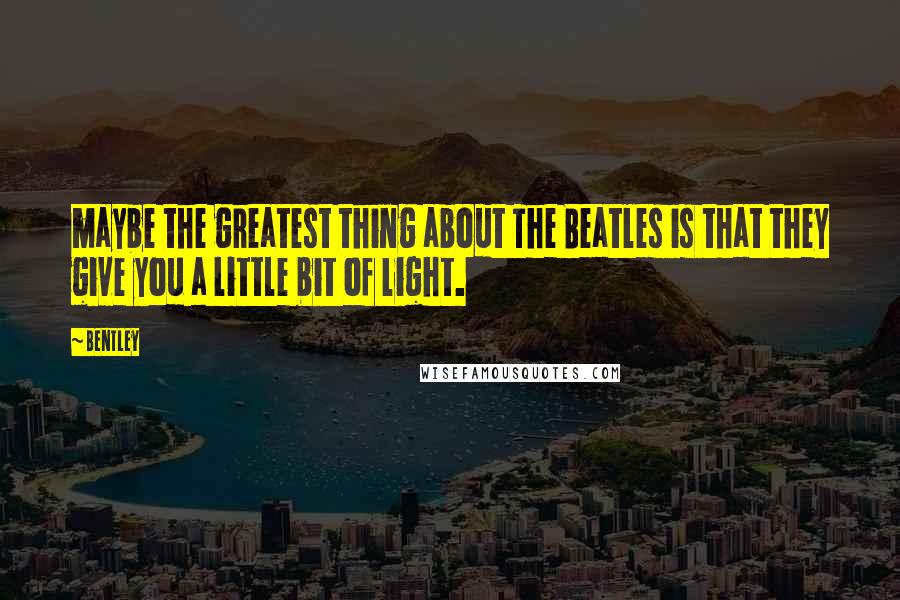 Bentley Quotes: maybe the greatest thing about The Beatles is that they give you a little bit of light.