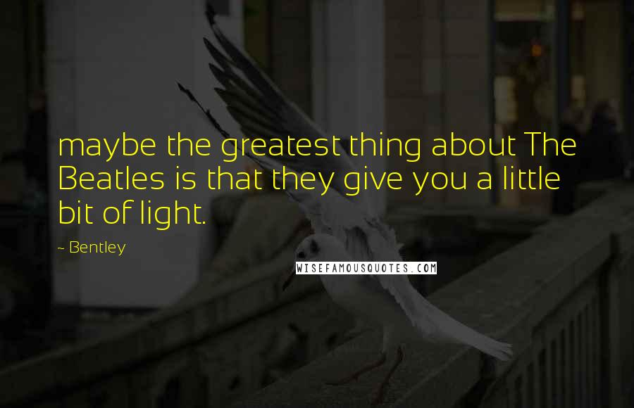 Bentley Quotes: maybe the greatest thing about The Beatles is that they give you a little bit of light.