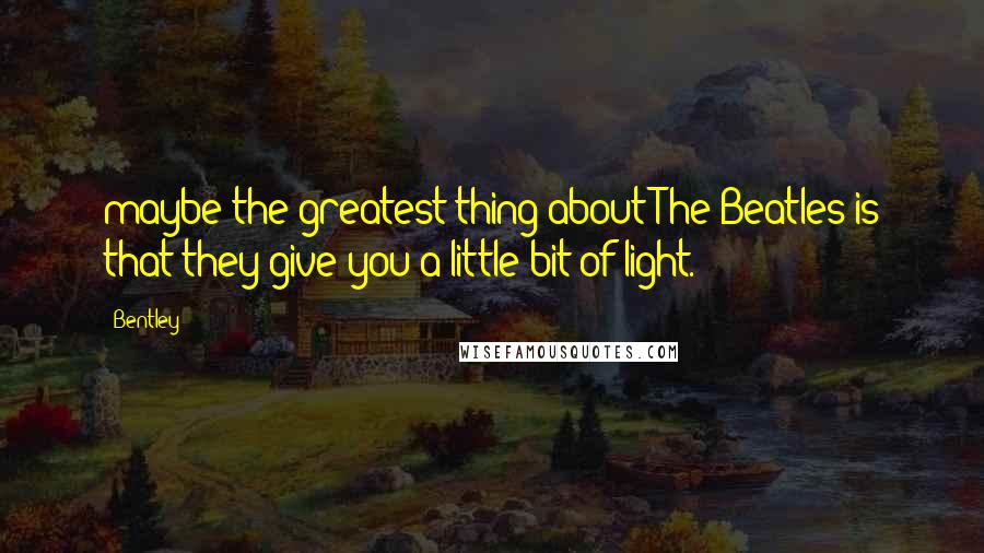 Bentley Quotes: maybe the greatest thing about The Beatles is that they give you a little bit of light.